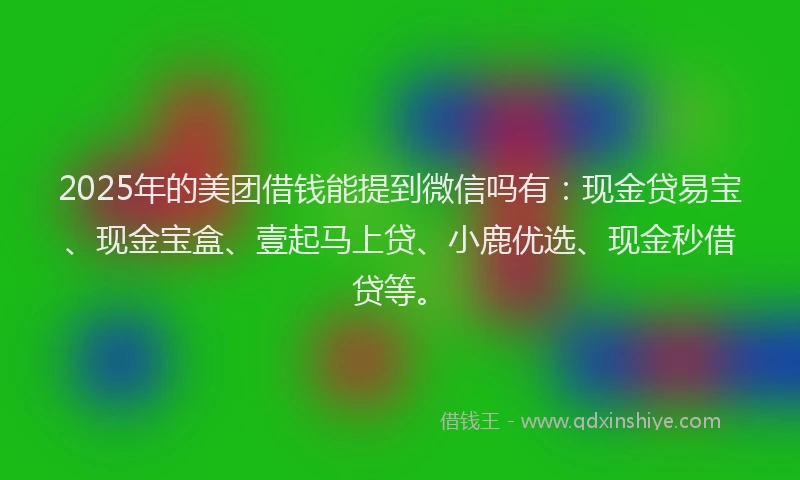 2025年的美团借钱能提到微信吗有：现金贷易宝、现金宝盒、壹起马上贷、小鹿优选、现金秒借贷等。