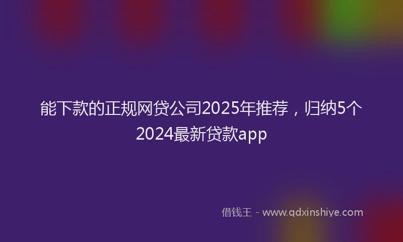 能下款的正规网贷公司2025年推荐，归纳5个2024最新贷款app