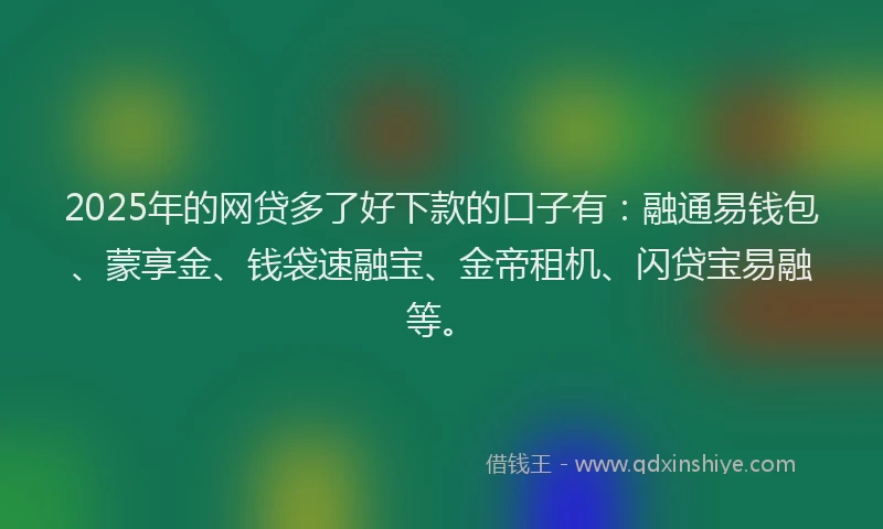 2025年的网贷多了好下款的口子有：融通易钱包、蒙享金、钱袋速融宝、金帝租机、闪贷宝易融等。