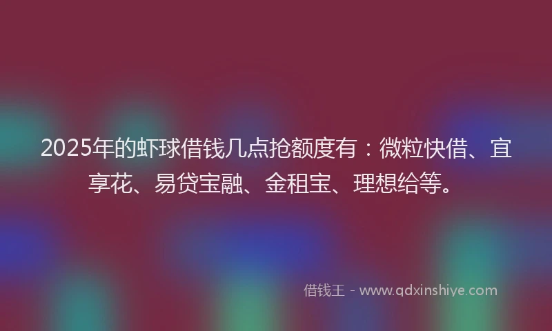 2025年的虾球借钱几点抢额度有：微粒快借、宜享花、易贷宝融、金租宝、理想给等。