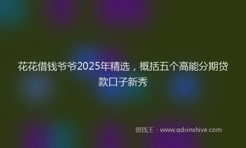 花花借钱爷爷2025年精选，概括五个高能分期贷款口子新秀