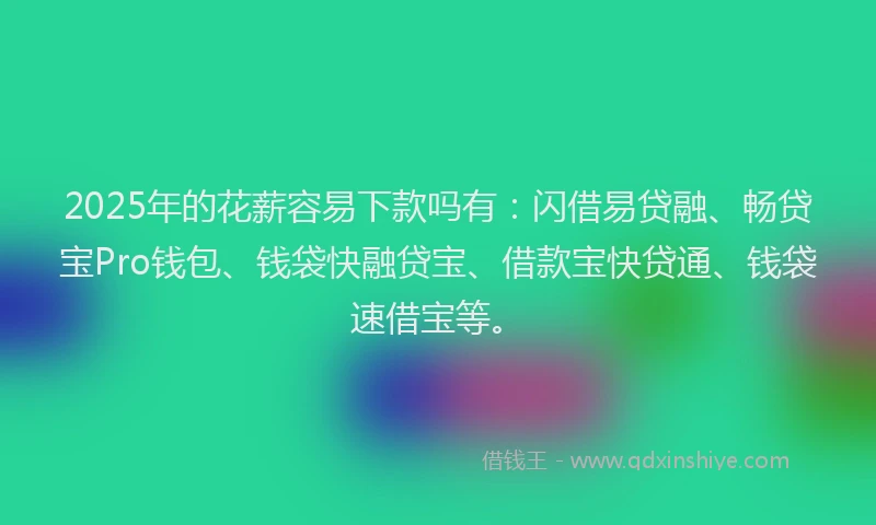 2025年的花薪容易下款吗有：闪借易贷融、畅贷宝Pro钱包、钱袋快融贷宝、借款宝快贷通、钱袋速借宝等。