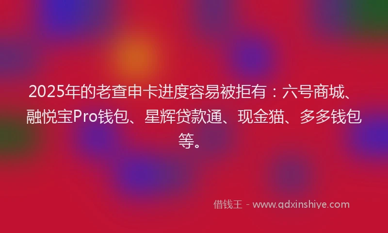 2025年的老查申卡进度容易被拒有：六号商城、融悦宝Pro钱包、星辉贷款通、现金猫、多多钱包等。