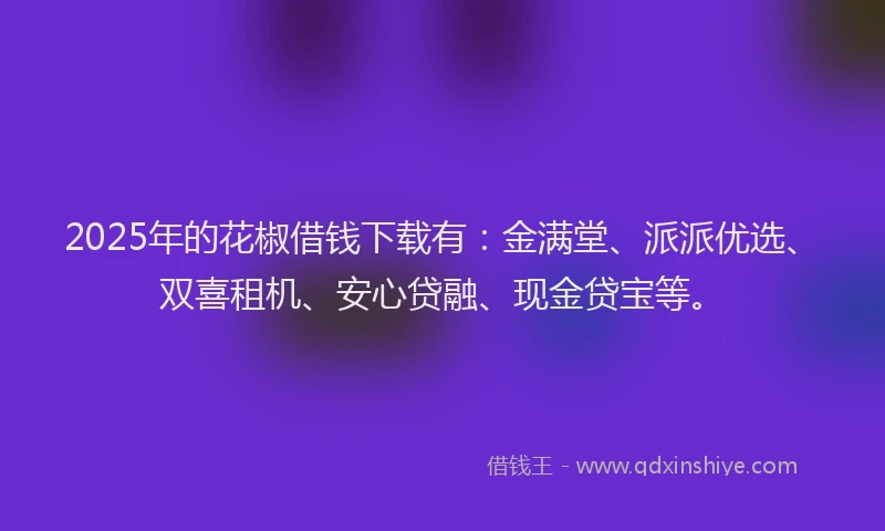 2025年的花椒借钱下载有：金满堂、派派优选、双喜租机、安心贷融、现金贷宝等。