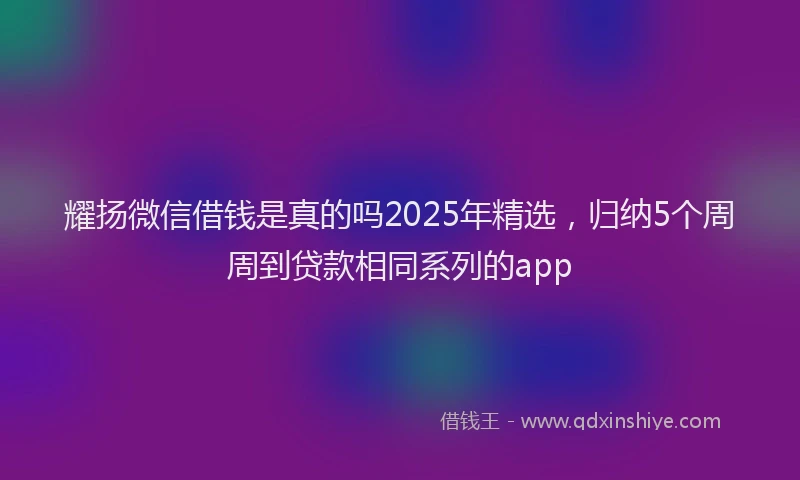 耀扬微信借钱是真的吗2025年精选，归纳5个周周到贷款相同系列的app