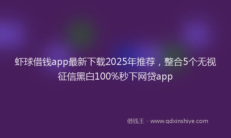 虾球借钱app最新下载2025年推荐，整合5个无视征信黑白100%秒下网贷app