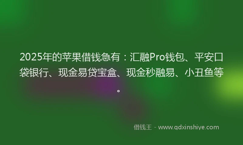 2025年的苹果借钱急有：汇融Pro钱包、平安口袋银行、现金易贷宝盒、现金秒融易、小丑鱼等。