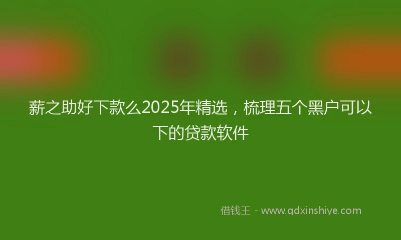 薪之助好下款么2025年精选，梳理五个黑户可以下的贷款软件
