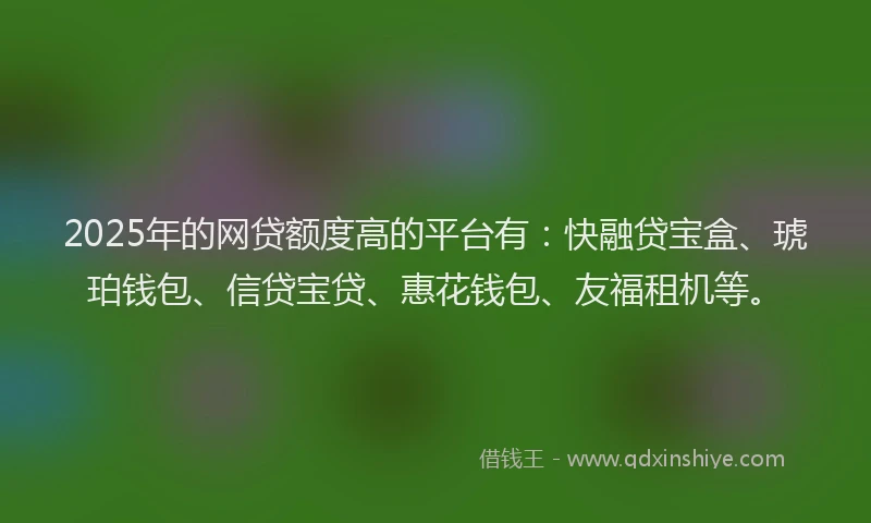 2025年的网贷额度高的平台有：快融贷宝盒、琥珀钱包、信贷宝贷、惠花钱包、友福租机等。