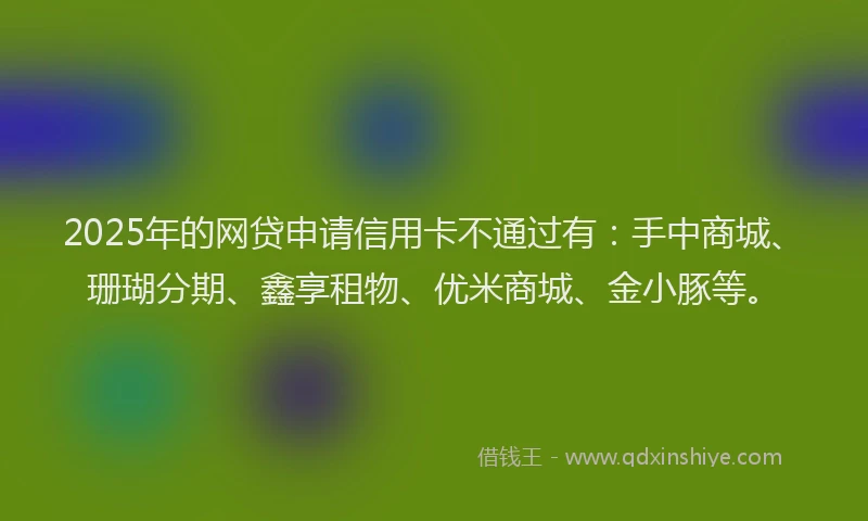 2025年的网贷申请信用卡不通过有：手中商城、珊瑚分期、鑫享租物、优米商城、金小豚等。