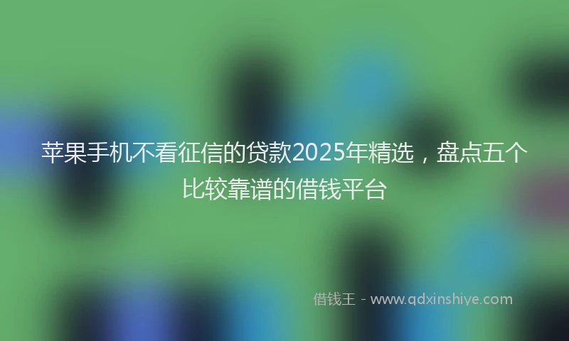 苹果手机不看征信的贷款2025年精选，盘点五个比较靠谱的借钱平台