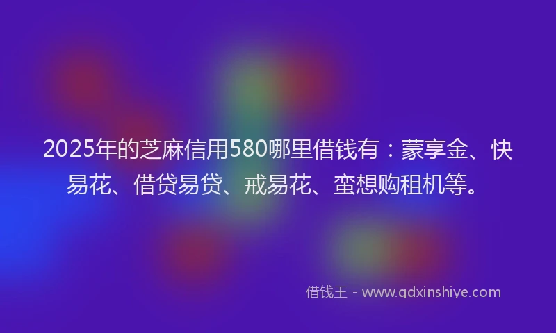 2025年的芝麻信用580哪里借钱有：蒙享金、快易花、借贷易贷、戒易花、蛮想购租机等。