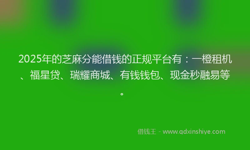 2025年的芝麻分能借钱的正规平台有：一橙租机、福星贷、瑞耀商城、有钱钱包、现金秒融易等。