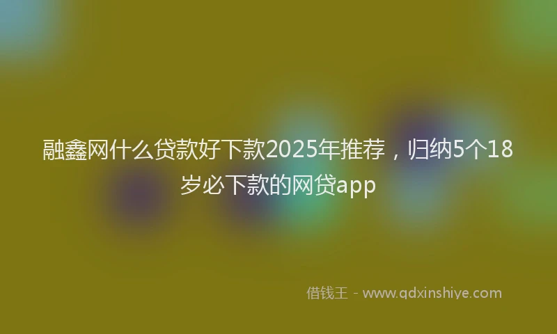 融鑫网什么贷款好下款2025年推荐，归纳5个18岁必下款的网贷app