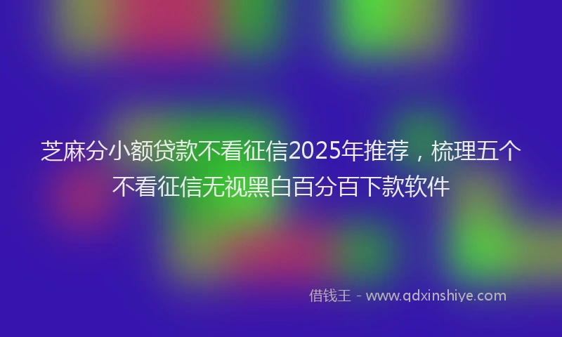 芝麻分小额贷款不看征信2025年推荐，梳理五个不看征信无视黑白百分百下款软件