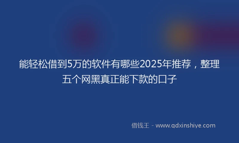 能轻松借到5万的软件有哪些2025年推荐，整理五个网黑真正能下款的口子
