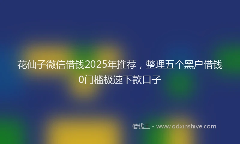 花仙子微信借钱2025年推荐，整理五个黑户借钱0门槛极速下款口子