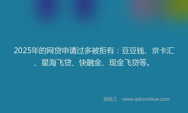 2025年的网贷申请过多被拒有：豆豆钱、京卡汇、星海飞贷、快融金、现金飞贷等。