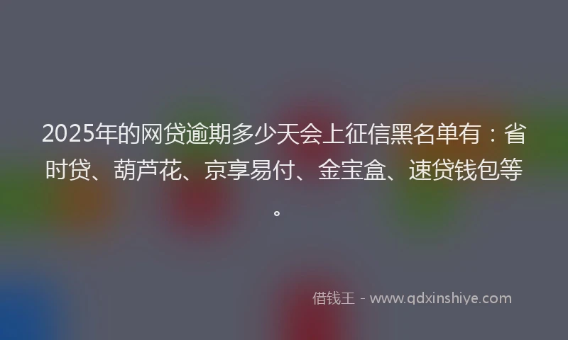 2025年的网贷逾期多少天会上征信黑名单有：省时贷、葫芦花、京享易付、金宝盒、速贷钱包等。