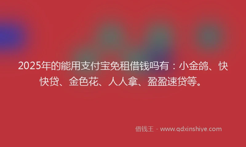 2025年的能用支付宝免租借钱吗有：小金鸽、快快贷、金色花、人人拿、盈盈速贷等。