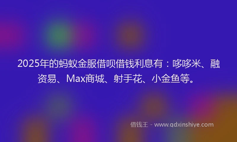 2025年的蚂蚁金服借呗借钱利息有：哆哆米、融资易、Max商城、射手花、小金鱼等。
