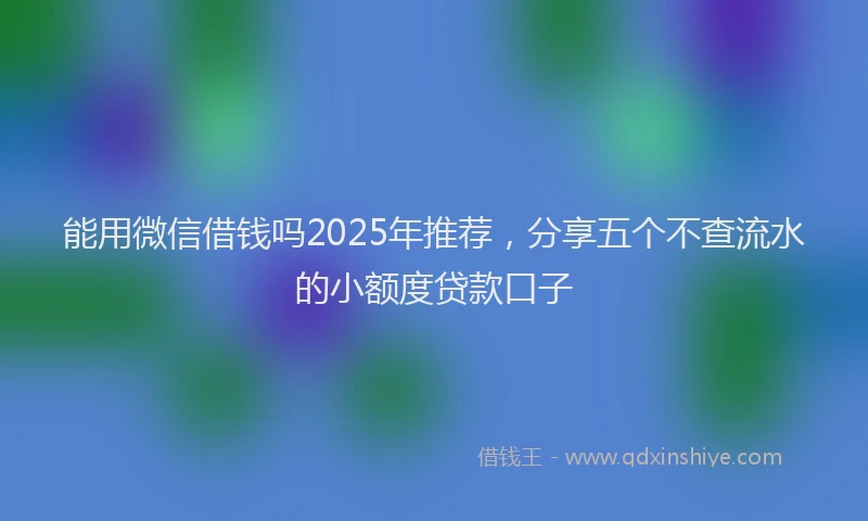 能用微信借钱吗2025年推荐，分享五个不查流水的小额度贷款口子