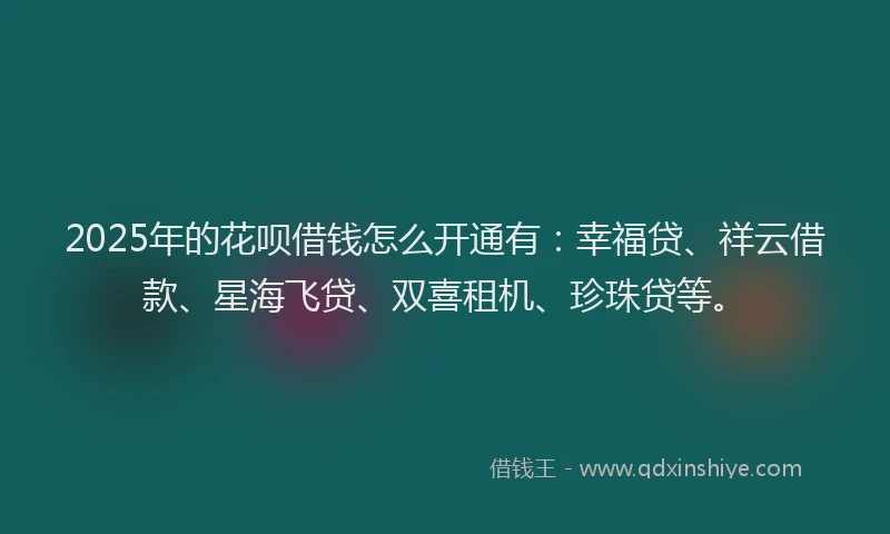 2025年的花呗借钱怎么开通有：幸福贷、祥云借款、星海飞贷、双喜租机、珍珠贷等。