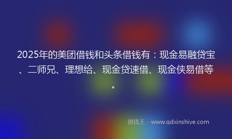 2025年的美团借钱和头条借钱有：现金易融贷宝、二师兄、理想给、现金贷速借、现金侠易借等。