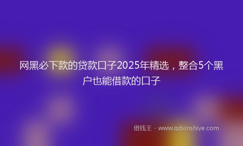 网黑必下款的贷款口子2025年精选，整合5个黑户也能借款的口子