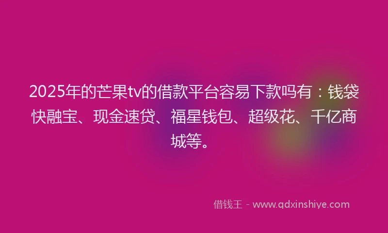 2025年的芒果tv的借款平台容易下款吗有：钱袋快融宝、现金速贷、福星钱包、超级花、千亿商城等。