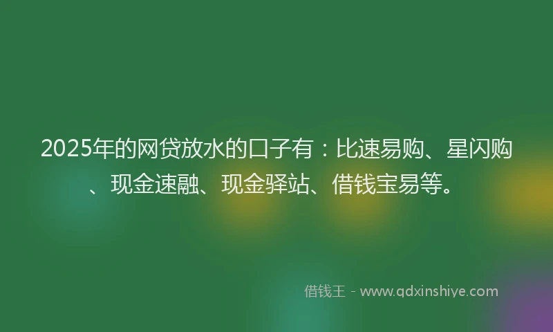 2025年的网贷放水的口子有：比速易购、星闪购、现金速融、现金驿站、借钱宝易等。