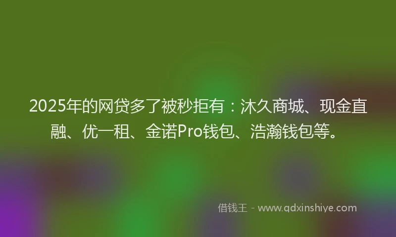 2025年的网贷多了被秒拒有：沐久商城、现金直融、优一租、金诺Pro钱包、浩瀚钱包等。