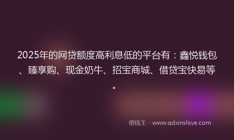 2025年的网贷额度高利息低的平台有：鑫悦钱包、臻享购、现金奶牛、招宝商城、借贷宝快易等。