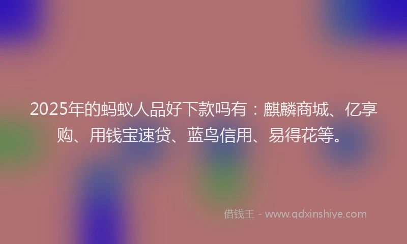 2025年的蚂蚁人品好下款吗有：麒麟商城、亿享购、用钱宝速贷、蓝鸟信用、易得花等。