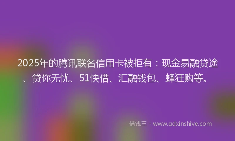 2025年的腾讯联名信用卡被拒有：现金易融贷途、贷你无忧、51快借、汇融钱包、蜂狂购等。