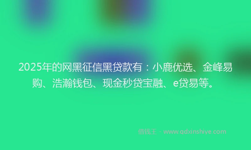 2025年的网黑征信黑贷款有：小鹿优选、金峰易购、浩瀚钱包、现金秒贷宝融、e贷易等。
