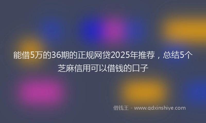 能借5万的36期的正规网贷2025年推荐，总结5个芝麻信用可以借钱的口子