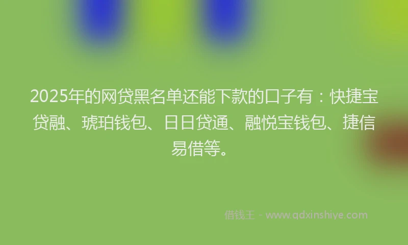 2025年的网贷黑名单还能下款的口子有：快捷宝贷融、琥珀钱包、日日贷通、融悦宝钱包、捷信易借等。