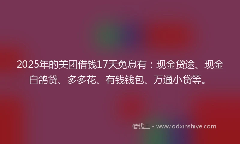 2025年的美团借钱17天免息有：现金贷途、现金白鸽贷、多多花、有钱钱包、万通小贷等。