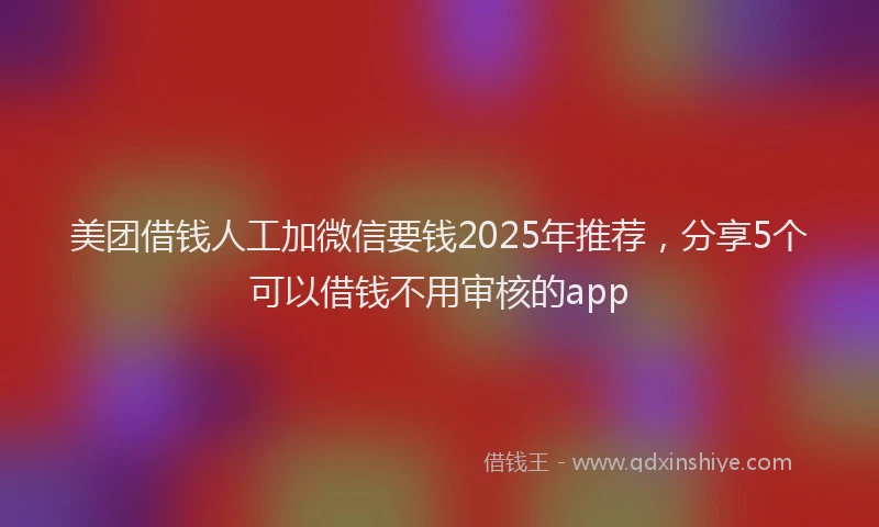 美团借钱人工加微信要钱2025年推荐，分享5个可以借钱不用审核的app