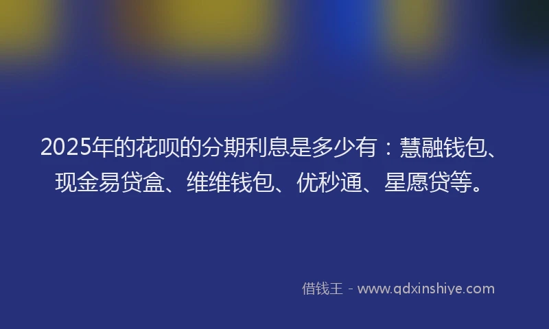 2025年的花呗的分期利息是多少有：慧融钱包、现金易贷盒、维维钱包、优秒通、星愿贷等。