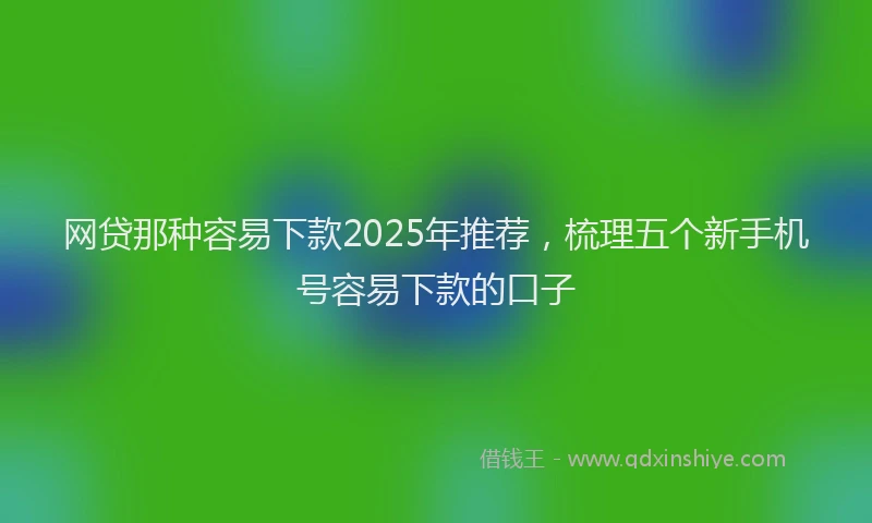 网贷那种容易下款2025年推荐，梳理五个新手机号容易下款的口子