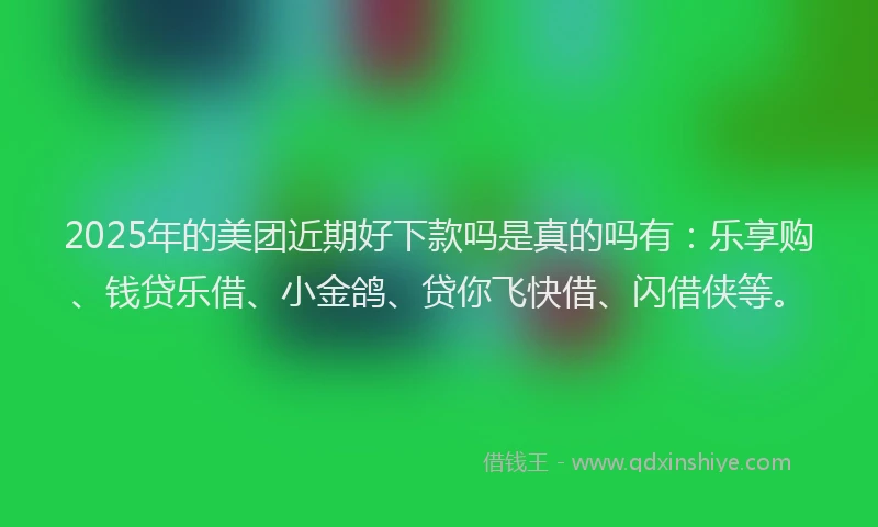 2025年的美团近期好下款吗是真的吗有：乐享购、钱贷乐借、小金鸽、贷你飞快借、闪借侠等。