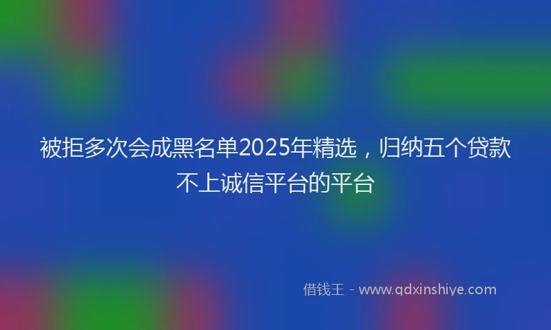 被拒多次会成黑名单2025年精选，归纳五个贷款不上诚信平台的平台