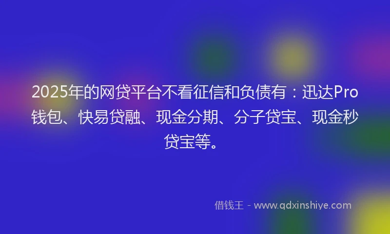 2025年的网贷平台不看征信和负债有：迅达Pro钱包、快易贷融、现金分期、分子贷宝、现金秒贷宝等。
