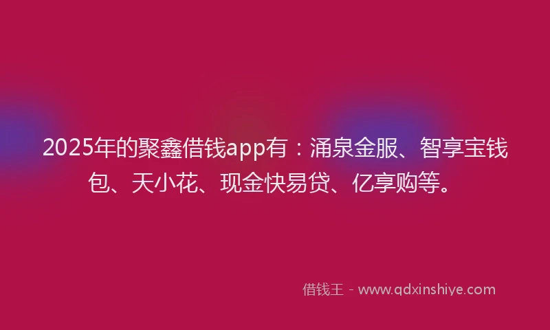 2025年的聚鑫借钱app有：涌泉金服、智享宝钱包、天小花、现金快易贷、亿享购等。