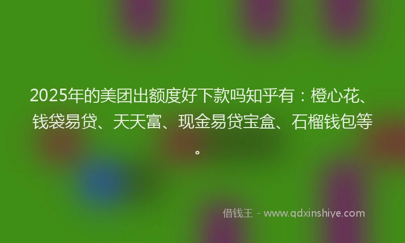 2025年的美团出额度好下款吗知乎有：橙心花、钱袋易贷、天天富、现金易贷宝盒、石榴钱包等。