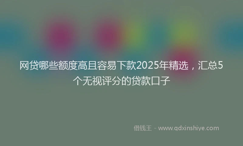 网贷哪些额度高且容易下款2025年精选，汇总5个无视评分的贷款口子