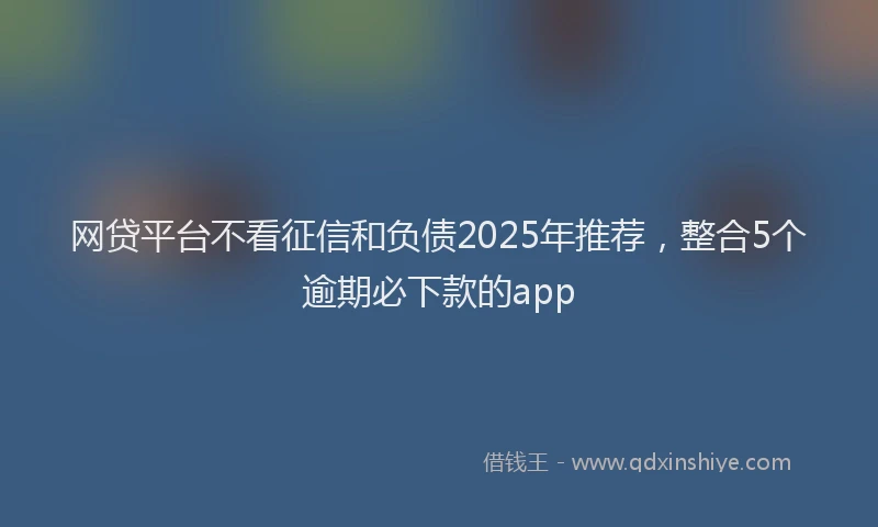 网贷平台不看征信和负债2025年推荐，整合5个逾期必下款的app