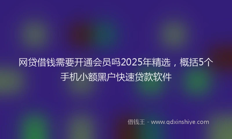 网贷借钱需要开通会员吗2025年精选，概括5个手机小额黑户快速贷款软件